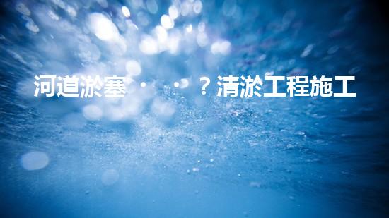 河道淤塞？清淤工程施工了解一下！
